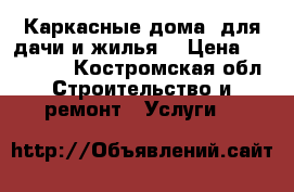 Каркасные дома, для дачи и жилья. › Цена ­ 300 000 - Костромская обл. Строительство и ремонт » Услуги   